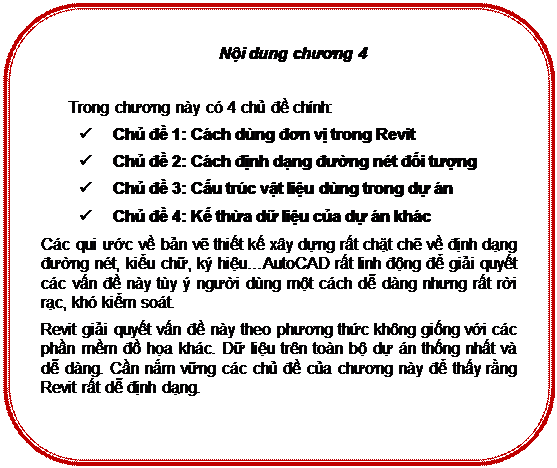 Rounded Rectangle: Nội dung chương 4

Trong chương này có 4 chủ đề chính:
ü	Chủ đề 1: Cách dùng đơn vị trong Revit
ü	Chủ đề 2: Cách định dạng đường nét đối tượng
ü	Chủ đề 3: Cấu trúc vật liệu dùng trong dự án
ü	Chủ đề 4: Kế thừa dữ liệu của dự án khác
Các qui ước về bản vẽ thiết kế xây dựng rất chặt chẽ về định dạng đường nét, kiểu chữ, ký hiệu…AutoCAD rất linh động để giải quyết các vấn đề này tùy ý người dùng một cách dễ dàng nhưng rất rời rạc, khó kiểm soát.
Revit giải quyết vấn đề này theo phương thức không giống với các phần mềm đồ họa khác. Dữ liệu trên toàn bộ dự án thống nhất và dễ dàng. Cần nắm vững các chủ đề của chương này để thấy rằng Revit rất dễ định dạng.

