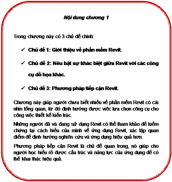 Rounded Rectangle: Nội dung chương 1

Trong chương này có 3 chủ đề chính:
ü	Chủ đề 1: Giới thiệu về phần mềm Revit.
ü	Chủ đề 2: Nêu bật sự khác biệt giữa Revit với các công cụ đồ họa khác.
ü	Chủ đề 3: Phương pháp tiếp cận Revit.
Chương này giúp người chưa biết nhiều về phần mềm Revit có cái nhìn tổng quan, từ đó định hướng được việc lựa chọn công cụ cho công việc thiết kế kiến trúc. 
Những người đã và đang sử dụng Revit có thể tham khảo để kiểm chứng lại cách hiểu của mình về ứng dụng Revit, xác lập quan điểm để định hướng nghiên cứu và ứng dụng hiệu quả hơn.
Phương pháp tiếp cận Revit là chủ đề quan trọng, nó giúp cho người học hiểu rõ được cấu trúc và năng lực của ứng dụng để có thể khai thác hiệu quả.

