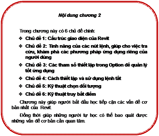 Rounded Rectangle: Nội dung chương 2

Trong chương này có 6 chủ đề chính:
v	Chủ đề 1: Cấu trúc giao diện của Revit
v	Chủ đề 2: Tính năng của các nút lệnh, giúp cho việc tra cứu, khám phá các phương pháp ứng dụng riêng của người dùng
v	Chủ đề 3: Các tham số thiết lập trong Option để quản lý tốt ứng dụng
v	Chủ đề 4: Cách thiết lập và sử dụng lệnh tắt
v	Chủ đề 5: Kỹ thuật chọn đối tượng
v	Chủ đề 6: Kỹ thuật truy bắt điểm
Chương này giúp người bắt đầu học tiếp cận các vấn đề cơ bản nhất của  Revit.
Đồng thời giúp những người tự học có thể bao quát được những vấn đề cơ bản cần quan tâm.

