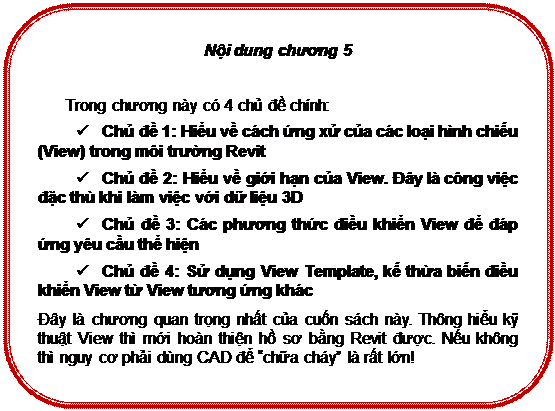 Rounded Rectangle: Nội dung chương 5

Trong chương này có 4 chủ đề chính:
ü	Chủ đề 1: Hiểu về cách ứng xử của các loại hình chiếu (View) trong môi trường Revit
ü	Chủ đề 2: Hiểu về giới hạn của View. Đây là công việc đặc thù khi làm việc với dữ liệu 3D
ü	Chủ đề 3: Các phương thức điều khiển View để đáp ứng yêu cầu thể hiện
ü	Chủ đề 4: Sử dụng View Template, kế thừa biến điều khiển View từ View tương ứng khác
Đây là chương quan trọng nhất của cuốn sách này. Thông hiểu kỹ thuật View thì mới hoàn thiện hồ sơ bằng Revit được. Nếu không thì nguy cơ phải dùng CAD để “chữa cháy” là rất lớn!

