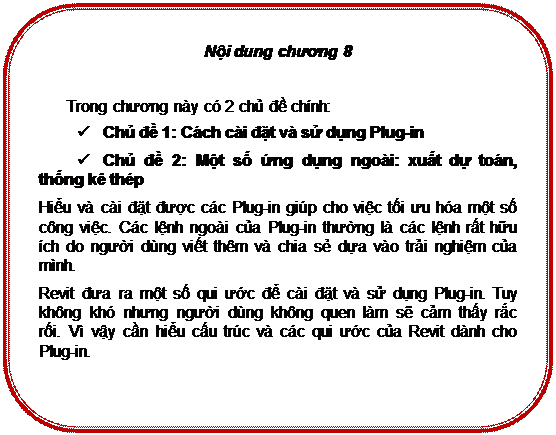 Rounded Rectangle: Nội dung chương 8

Trong chương này có 2 chủ đề chính:
ü	Chủ đề 1: Cách cài đặt và sử dụng Plug-in
ü	Chủ đề 2: Một số ứng dụng ngoài: xuất dự toán, thống kê thép
Hiểu và cài đặt được các Plug-in giúp cho việc tối ưu hóa một số công việc. Các lệnh ngoài của Plug-in thường là các lệnh rất hữu ích do người dùng viết thêm và chia sẻ dựa vào trải nghiệm của mình.
Revit đưa ra một số qui ước để cài đặt và sử dụng Plug-in. Tuy không khó nhưng người dùng không quen làm sẽ cảm thấy rắc rối. Vì vậy cần hiểu cấu trúc và các qui ước của Revit dành cho Plug-in.


