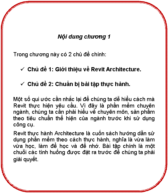 Rounded Rectangle: Nội dung chương 1

Trong chương này có 2 chủ đề chính:
ü	Chủ đề 1: Giới thiệu về Revit Architecture.
ü	Chủ đề 2: Chuẩn bị bài tập thực hành.
Một số qui ước cần nhắc lại để chúng ta dễ hiểu cách mà Revit thực hiện yêu cầu. Vì đây là phần mềm chuyên ngành, chúng ta cần phải hiểu về chuyên môn, sản phẩm theo tiêu chuẩn thể hiện của ngành trước khi sử dụng công cụ.
Revit thực hành Architecture là cuốn sách hướng dẫn sử dụng phần mềm theo cách thực hành, nghĩa là vừa làm vừa học, làm để học và để nhớ. Bài tập chính là một chuỗi các tình huống được đặt ra trước để chúng ta phải giải quyết.
