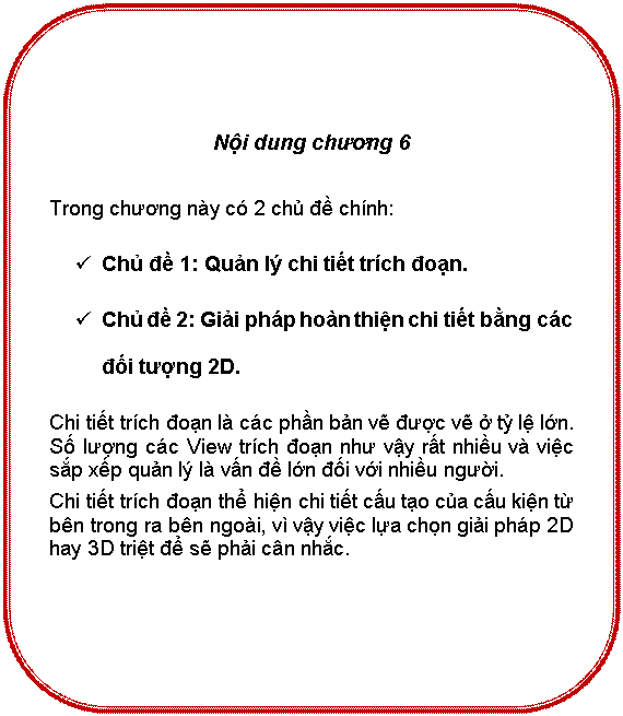 Rounded Rectangle: Nội dung chương 6

Trong chương này có 2 chủ đề chính:
ü	Chủ đề 1: Quản lý chi tiết trích đoạn.
ü	Chủ đề 2: Giải pháp hoàn thiện chi tiết bằng các đối tượng 2D.
Chí tiết trích đoạn là các phần bản vẽ được vẽ ở tỷ lệ lớn. Số lượng các View trích đoạn như vậy rất nhiều và việc sắp xếp quản lý là vấn đề lớn đối với nhiều người.
Chi tiết trích đoạn thể hiện chi tiết cấu tạo của cấu kiện từ bên trong ra bên ngoài, vì vậy việc lựa chọn giải pháp 2D hay 3D triệt để sẽ phải cân nhắc.

